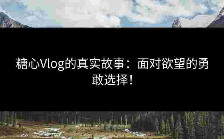 糖心Vlog的真实故事：面对欲望的勇敢选择！