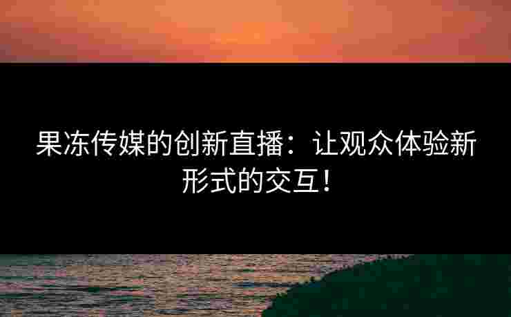 果冻传媒的创新直播：让观众体验新形式的交互！