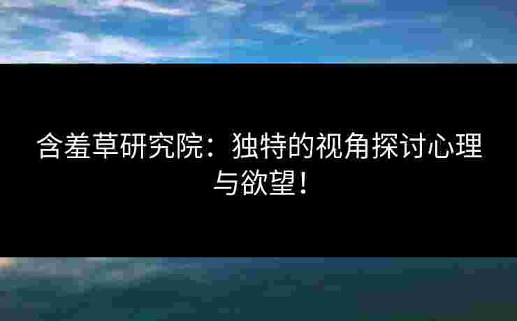 含羞草研究院：独特的视角探讨心理与欲望！