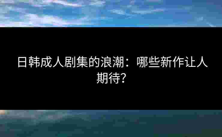 日韩成人剧集的浪潮：哪些新作让人期待？