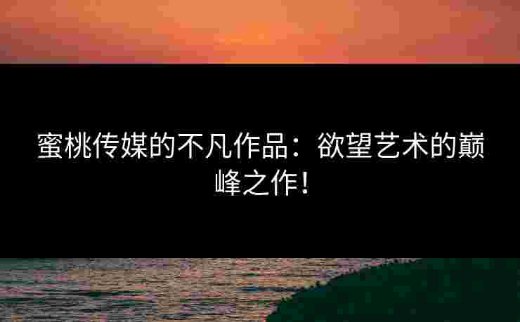 蜜桃传媒的不凡作品:欲望艺术的巅峰之作! 蜜桃传媒的不凡作品:欲望艺术的巅峰之作!